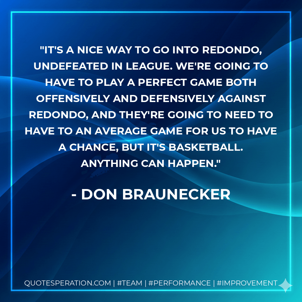 It's a nice way to go into Redondo, undefeated in league. We're going to have to play a perfect game both offensively and defensively against Redondo, and they're going to need to have to an average game for us to have a chance, but it's basketball. Anything can happen. - Don Braunecker