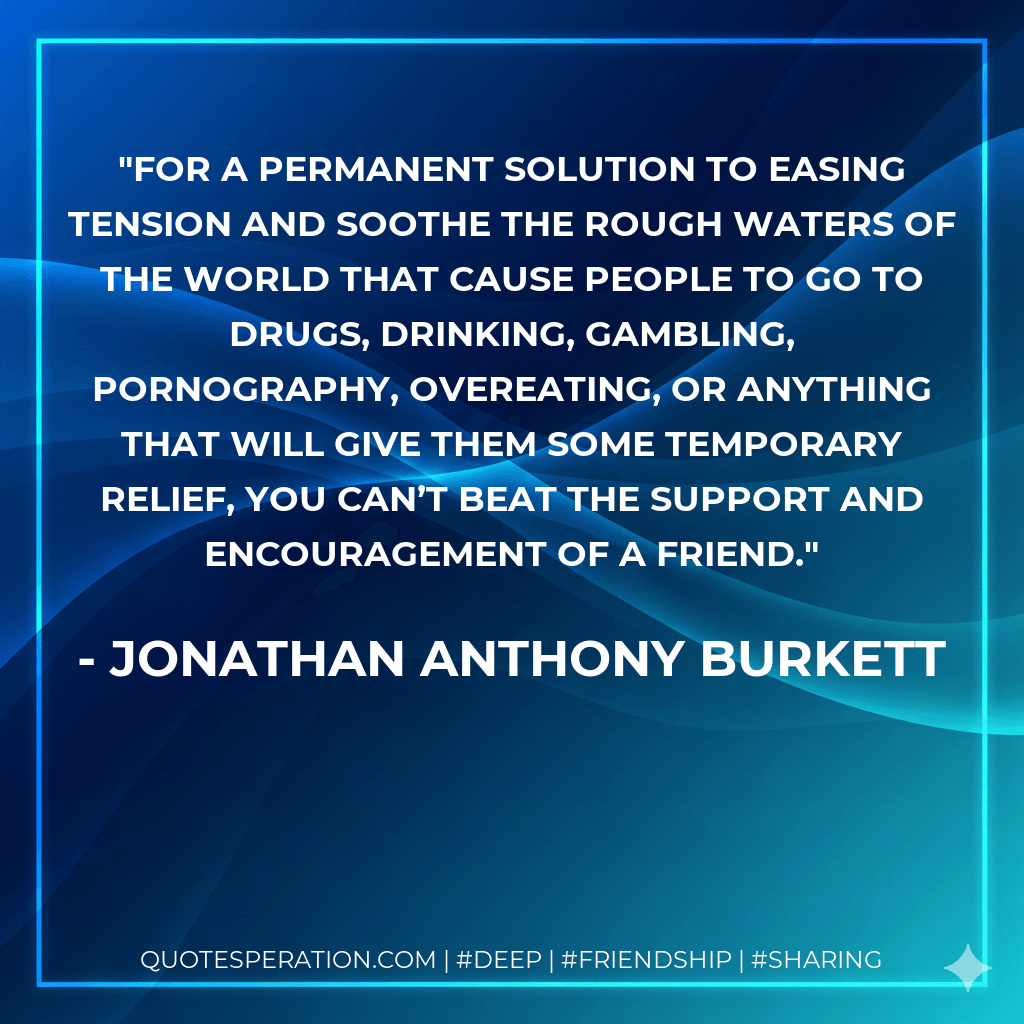 For a permanent solution to easing tension and soothe the rough waters of the world that cause people to go to drugs, drinking, gambling, pornography, overeating, or anything that will give them some temporary relief, you can’t beat the support and encouragement of a friend. - Jonathan Anthony Burkett