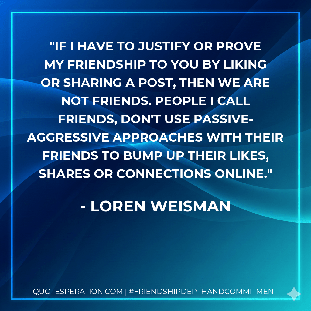 If I have to justify or prove my friendship to you by liking or sharing a post, then we are not friends. People I call friends, don't use passive-aggressive approaches with their friends to bump up their likes, shares or connections online. - loren weisman