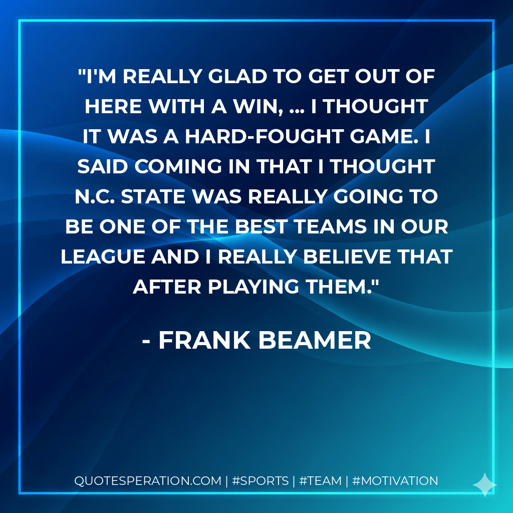 I'm really glad to get out of here with a win, ... I thought it was a hard-fought game. I said coming in that I thought N.C. State was really going to be one of the best teams in our league and I really believe that after playing them. - Frank Beamer