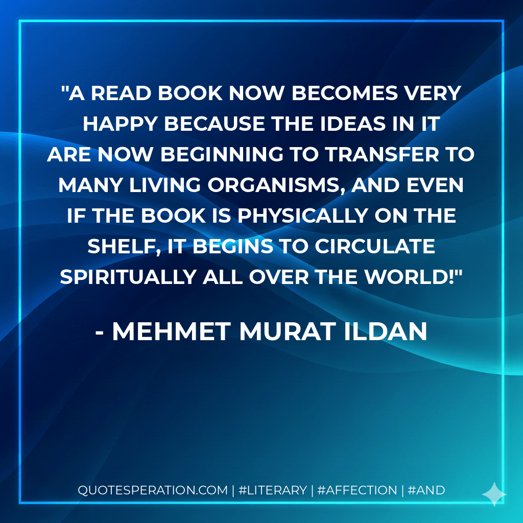 A read book now becomes very happy because the ideas in it are now beginning to transfer to many living organisms, and even if the book is physically on the shelf, it begins to circulate spiritually all over the world! - Mehmet Murat ildan
