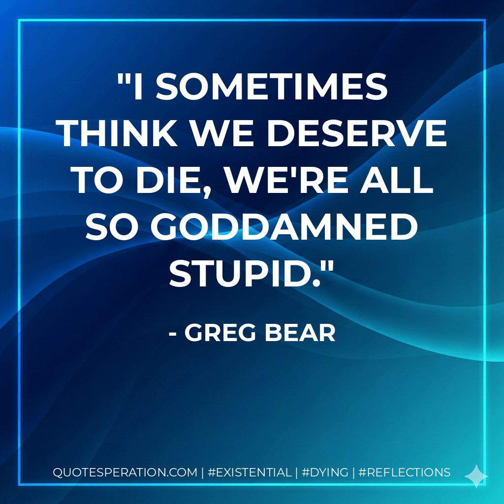 I sometimes think we deserve to die, we're all so goddamned stupid. - Greg Bear