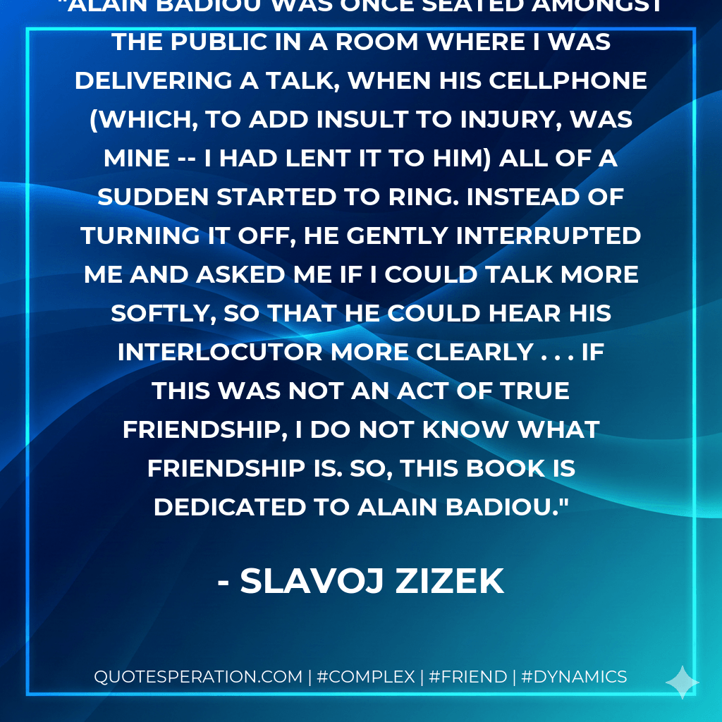 Alain Badiou was once seated amongst the public in a room where I was delivering a talk, when his cellphone (which, to add insult to injury, was mine -- I had lent it to him) all of a sudden started to ring. Instead of turning it off, he gently interrupted me and asked me if I could talk more softly, so that he could hear his interlocutor more clearly . . . If this was not an act of true friendship, I do not know what friendship is. So, this book is dedicated to Alain Badiou. - Slavoj Zizek