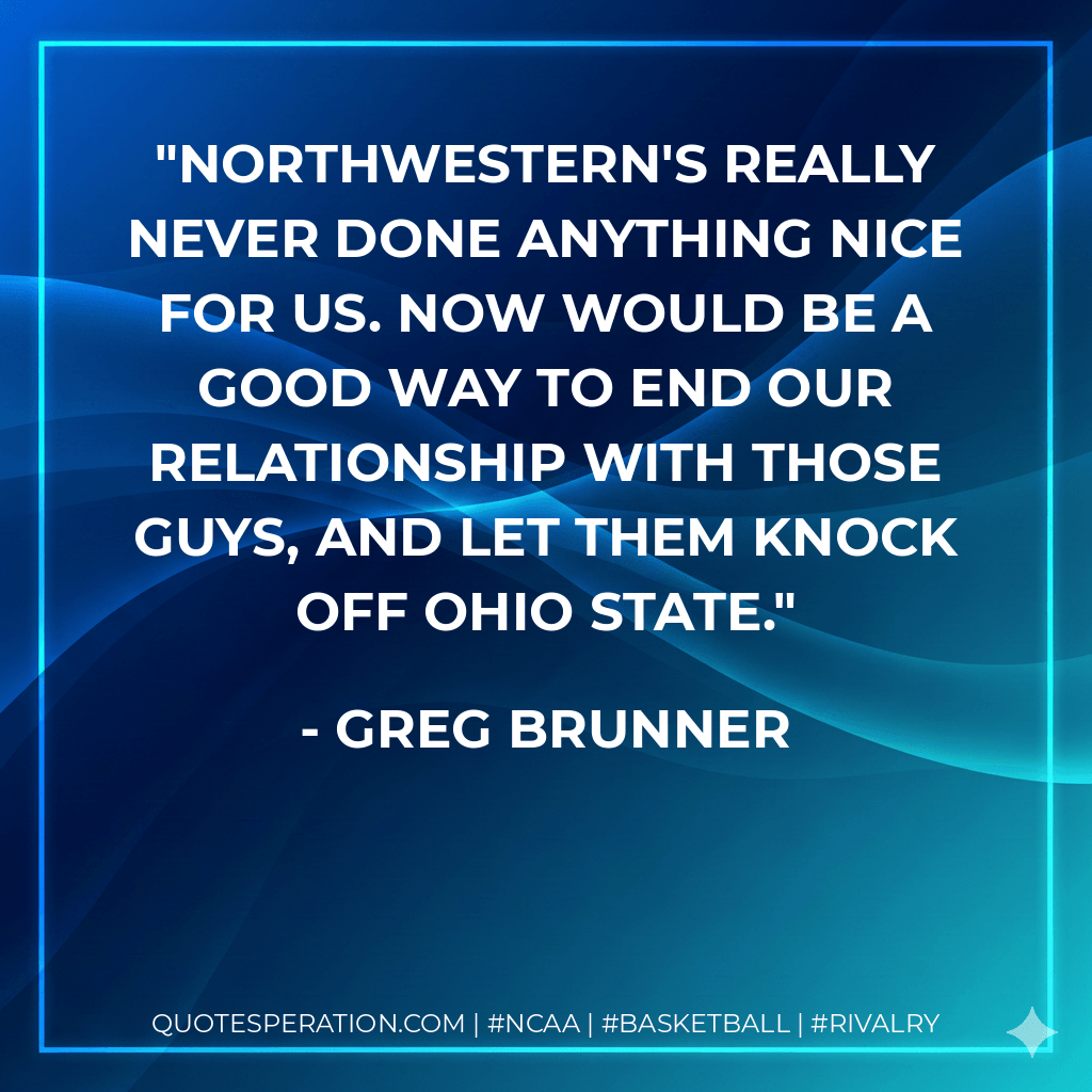 Northwestern's really never done anything nice for us. Now would be a good way to end our relationship with those guys, and let them knock off Ohio State. - Greg Brunner