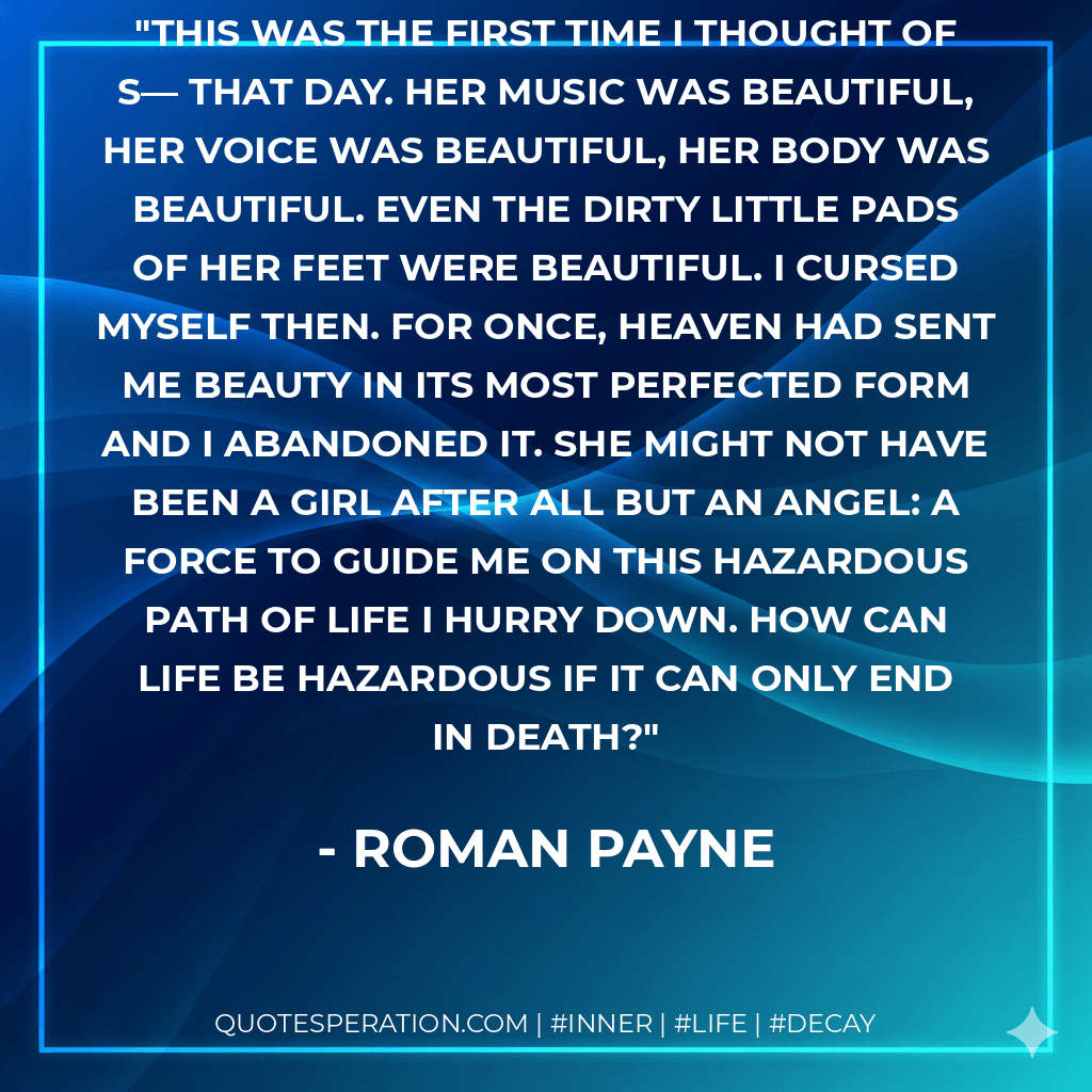 This was the first time I thought of S— that day. Her music was beautiful, her voice was beautiful, her body was beautiful. Even the dirty little pads of her feet were beautiful. I cursed myself then. For once, heaven had sent me Beauty in its most perfected form and I abandoned it. She might not have been a girl after all but an angel: a force to guide me on this hazardous path of life I hurry down. How can life be hazardous if it can only end in death? - Roman Payne
