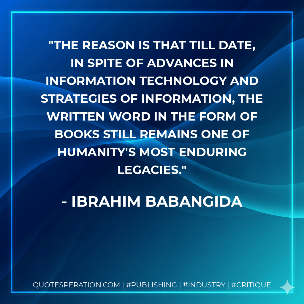 The reason is that till date, in spite of advances in information technology and strategies of information, the written word in the form of books still remains one of humanity's most enduring legacies. - Ibrahim Babangida