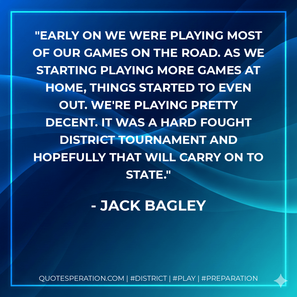Early on we were playing most of our games on the road. As we starting playing more games at home, things started to even out. We're playing pretty decent. It was a hard fought district tournament and hopefully that will carry on to state. - Jack Bagley