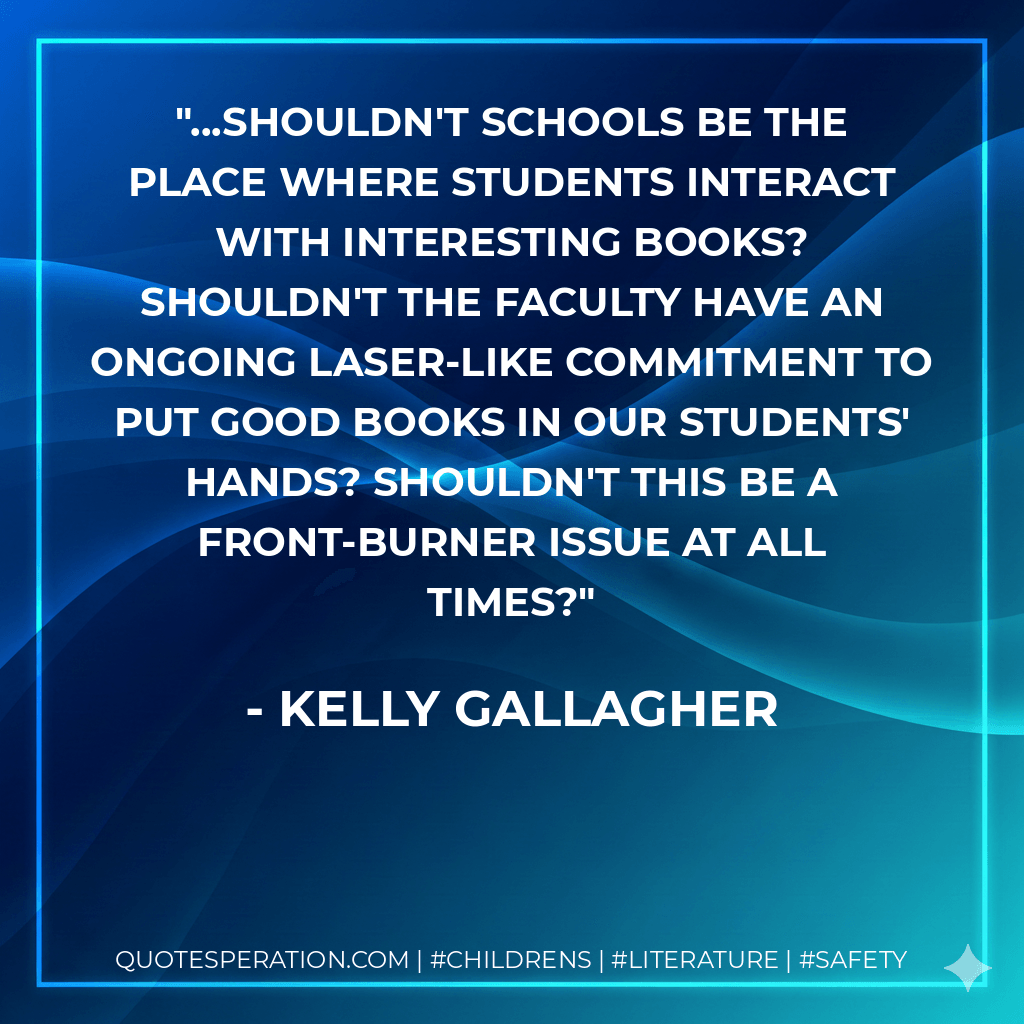 ...Shouldn't schools be the place where students interact with interesting books? Shouldn't the faculty have an ongoing laser-like commitment to put good books in our students' hands? Shouldn't this be a front-burner issue at all times? - Kelly Gallagher