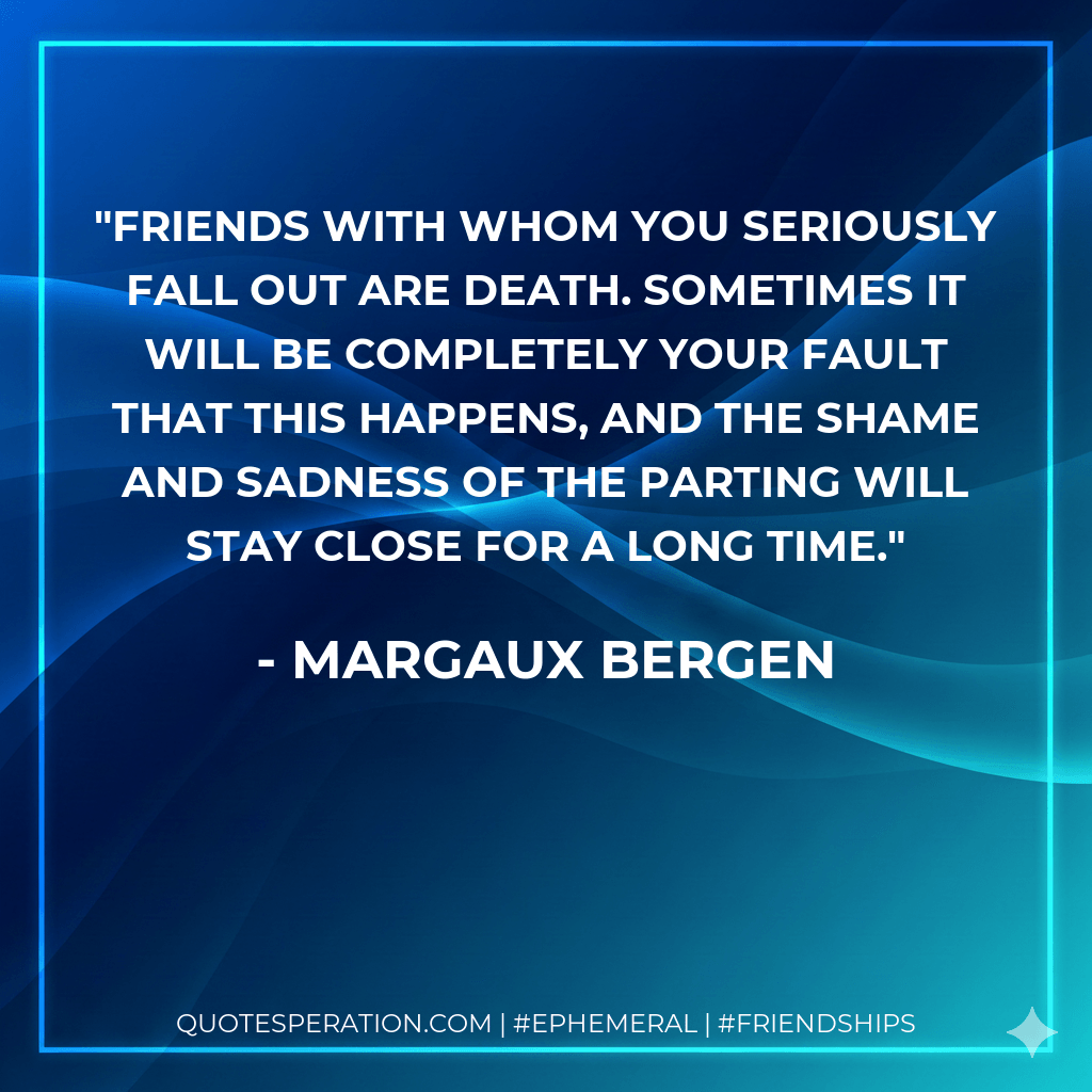 Friends with whom you seriously fall out are death. Sometimes it will be completely your fault that this happens, and the shame and sadness of the parting will stay close for a long time. - Margaux Bergen