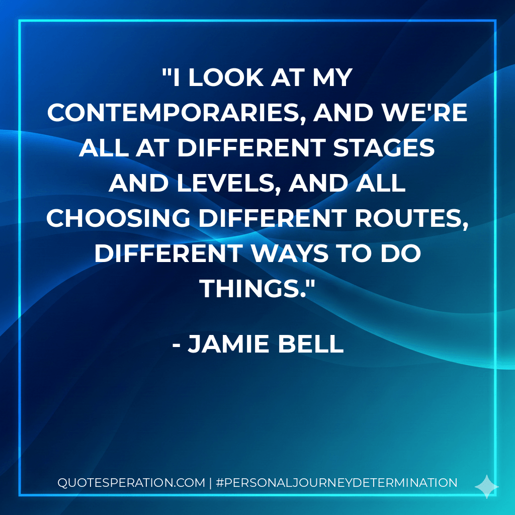 I look at my contemporaries, and we're all at different stages and levels, and all choosing different routes, different ways to do things. - Jamie Bell
