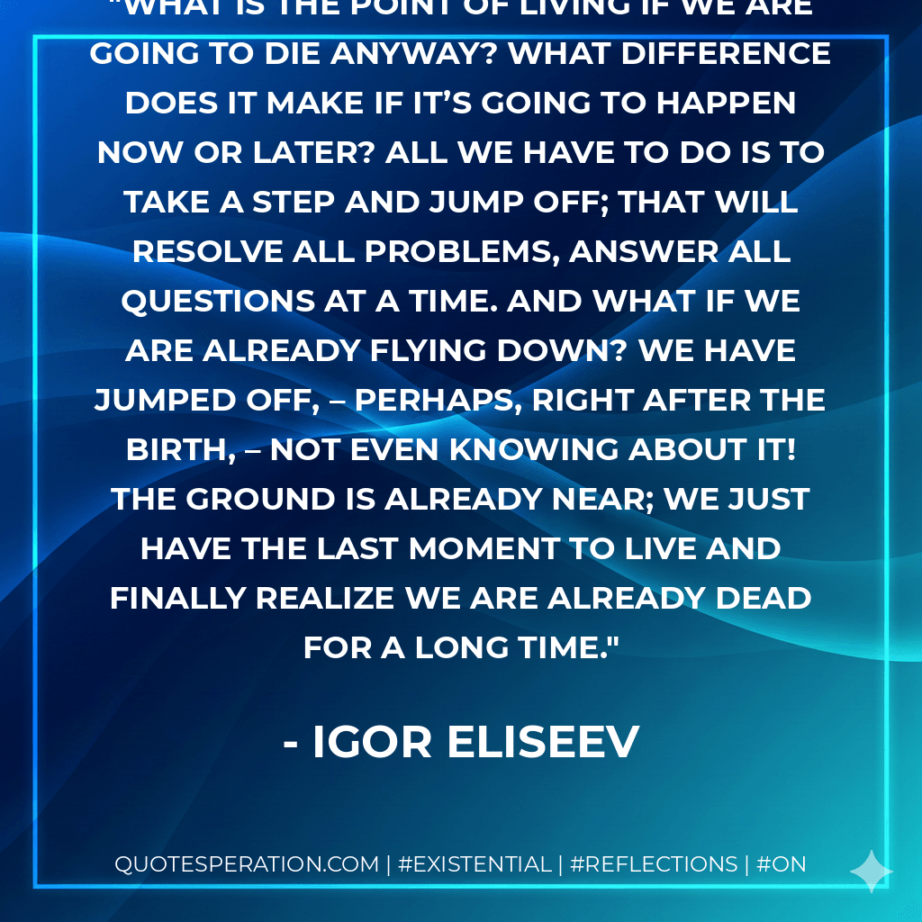 What is the point of living if we are going to die anyway? What difference does it make if it’s going to happen now or later? All we have to do is to take a step and jump off; that will resolve all problems, answer all questions at a time. And what if we are already flying down? We have jumped off, – perhaps, right after the birth, – not even knowing about it! The ground is already near; we just have the last moment to live and finally realize we are already dead for a long time. - Igor Eliseev