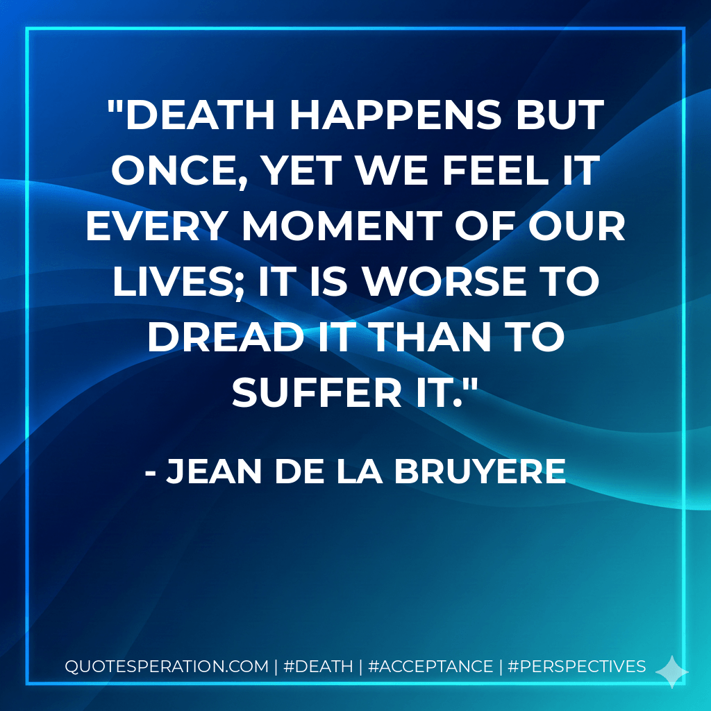 Death happens but once, yet we feel it every moment of our lives; it is worse to dread it than to suffer it. - Jean De La Bruyere