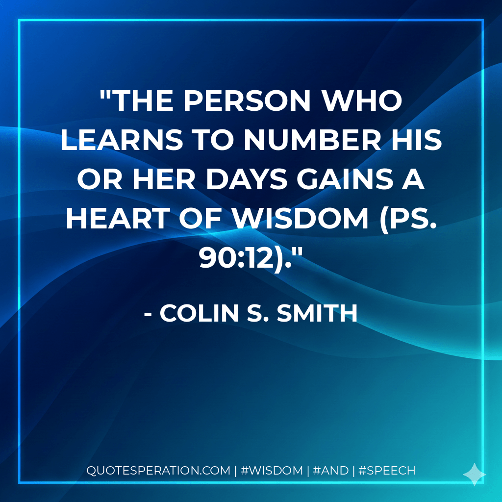 The person who learns to number his or her days gains a heart of wisdom (Ps. 90:12). - Colin S. Smith