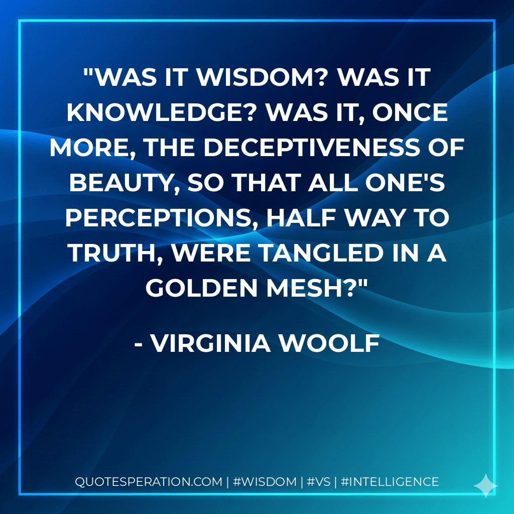 Was it wisdom? Was it knowledge? Was it, once more, the deceptiveness of beauty, so that all one's perceptions, half way to truth, were tangled in a golden mesh? - Virginia Woolf