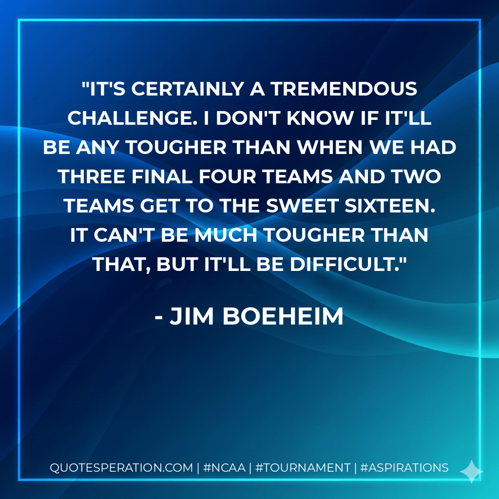 It's certainly a tremendous challenge. I don't know if it'll be any tougher than when we had three Final Four teams and two teams get to the Sweet Sixteen. It can't be much tougher than that, but it'll be difficult. - Jim Boeheim