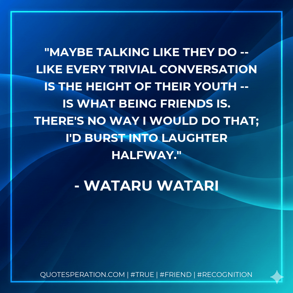 Maybe talking like they do -- like every trivial conversation is the height of their youth -- is what being friends is. There's no way I would do that; I'd burst into laughter halfway. - Wataru Watari