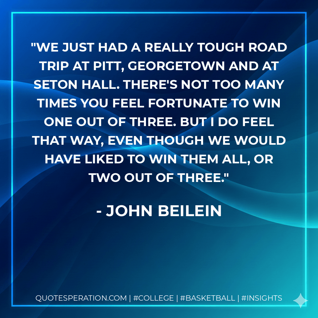 We just had a really tough road trip at Pitt, Georgetown and at Seton Hall. There's not too many times you feel fortunate to win one out of three. But I do feel that way, even though we would have liked to win them all, or two out of three. - John Beilein