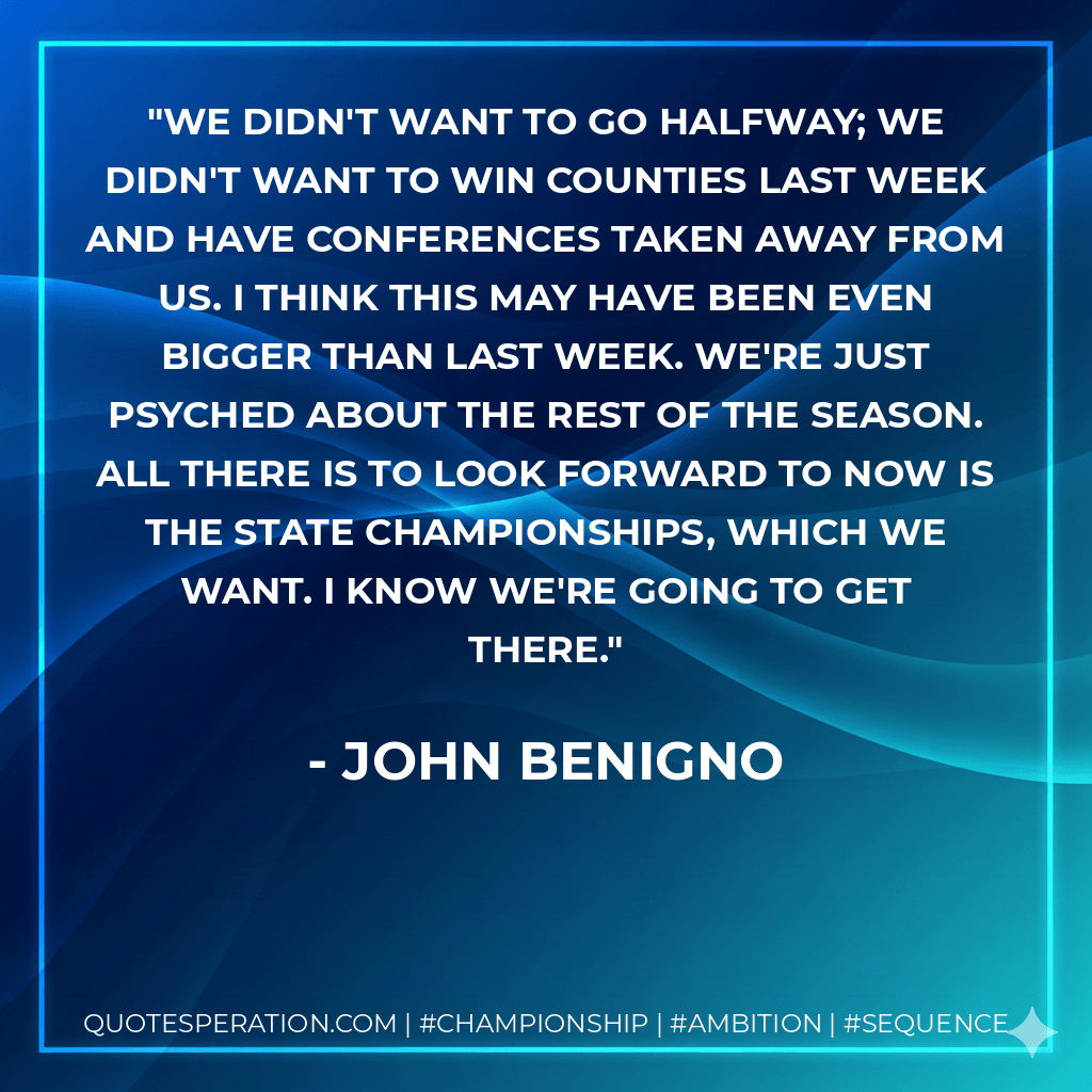 We didn't want to go halfway; we didn't want to win counties last week and have conferences taken away from us. I think this may have been even bigger than last week. We're just psyched about the rest of the season. All there is to look forward to now is the state championships, which we want. I know we're going to get there. - John Benigno