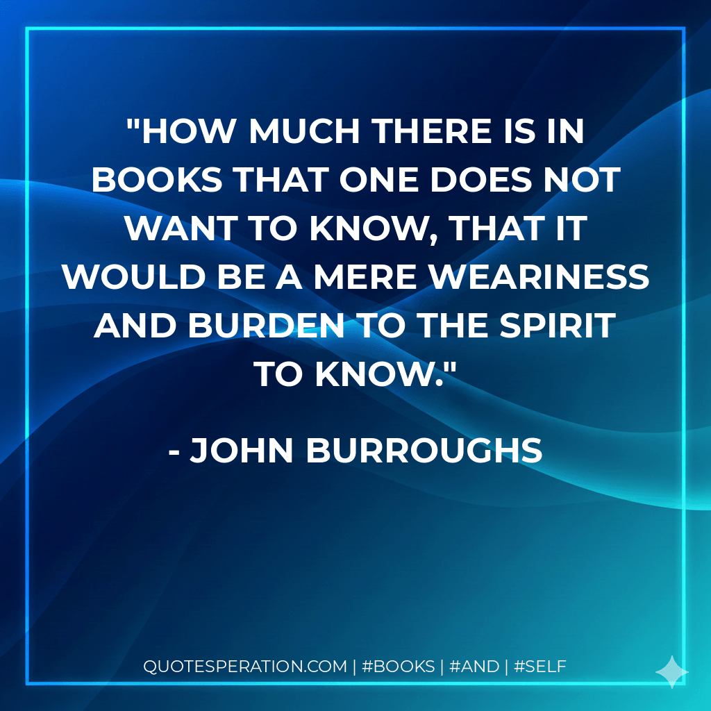 How much there is in books that one does not want to know, that it would be a mere weariness and burden to the spirit to know. - John Burroughs