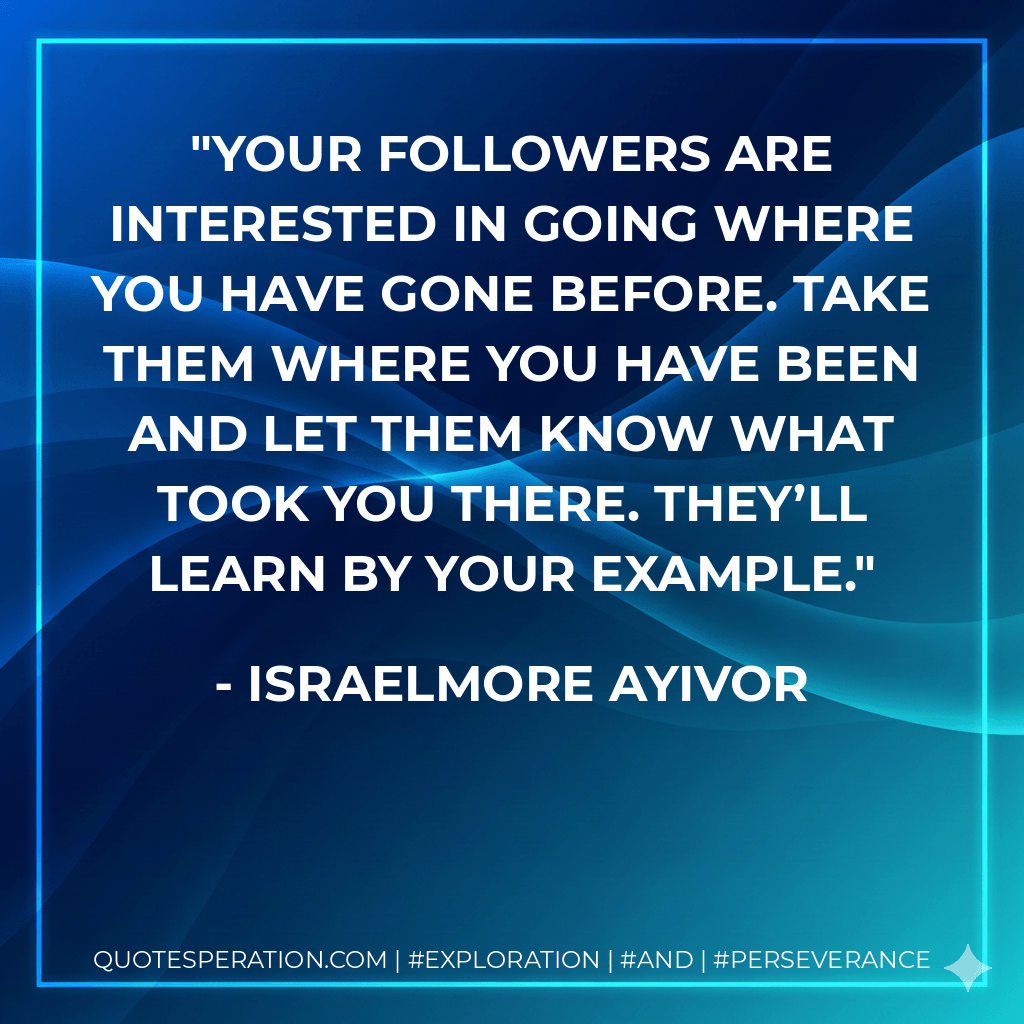 Your followers are interested in going where you have gone before. Take them where you have been and let them know what took you there. They’ll learn by your example. - Israelmore Ayivor