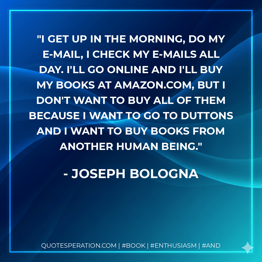 I get up in the morning, do my e-mail, I check my e-mails all day. I'll go online and I'll buy my books at Amazon.com, but I don't want to buy all of them because I want to go to Duttons and I want to buy books from another human being. - Joseph Bologna