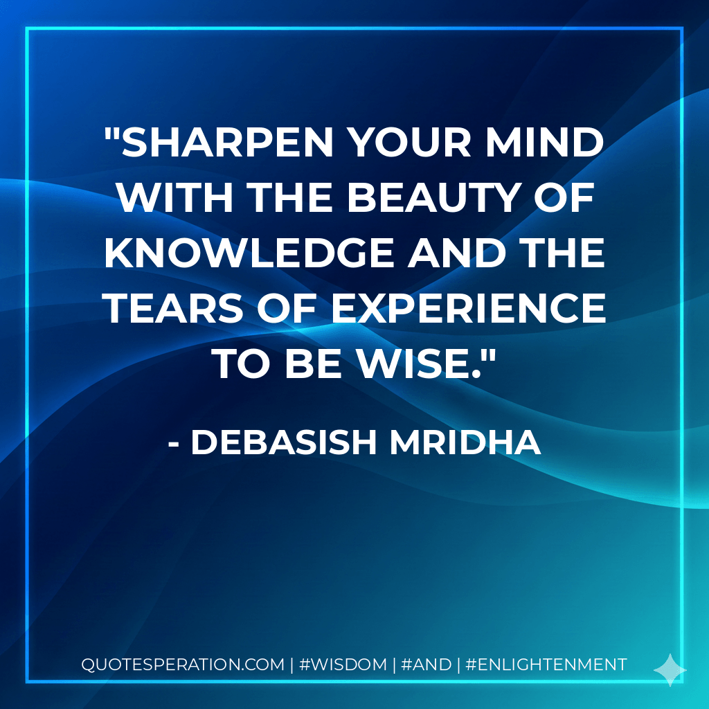 Sharpen your mind with the beauty of knowledge and the tears of experience to be wise. - Debasish Mridha