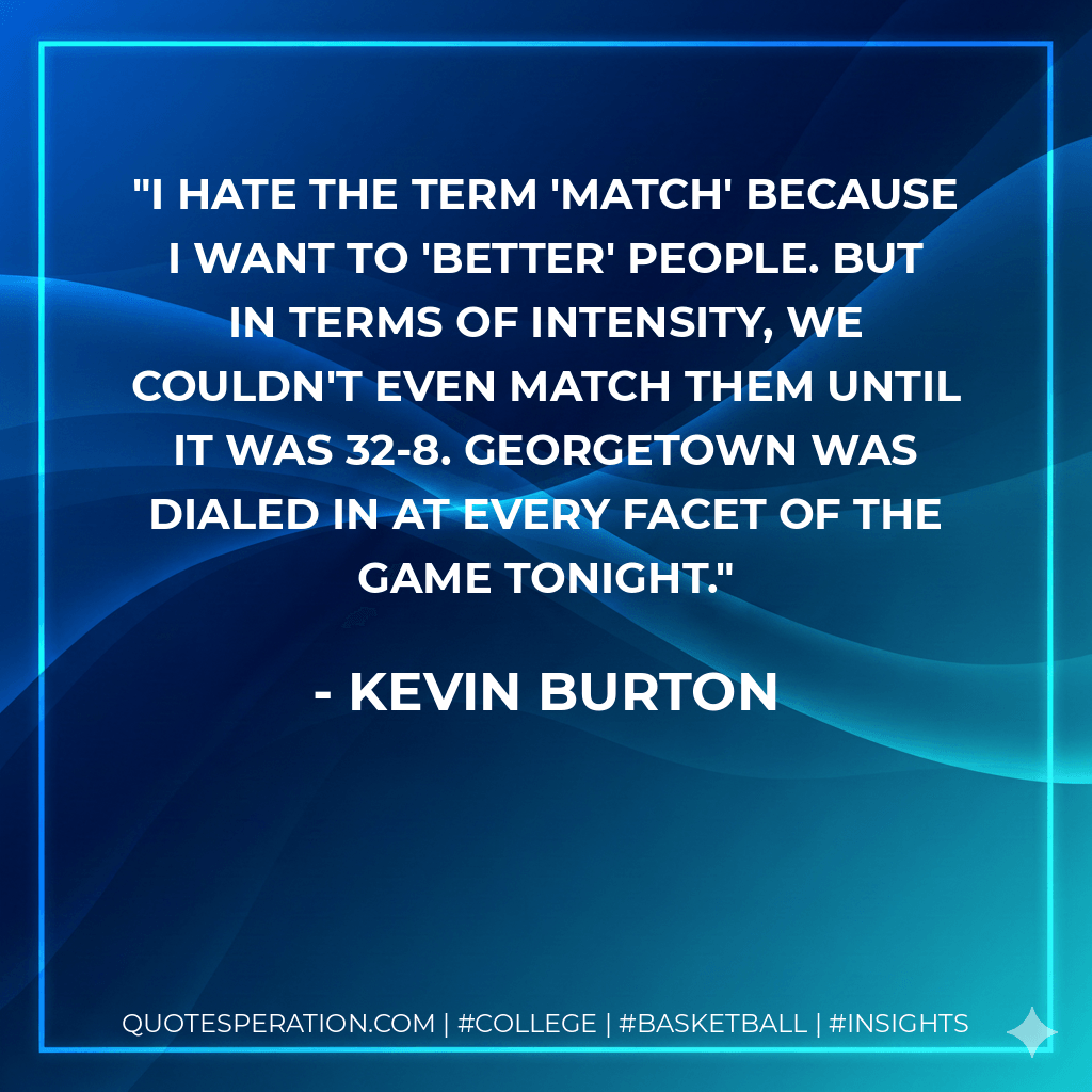 I hate the term 'match' because I want to 'better' people. But in terms of intensity, we couldn't even match them until it was 32-8. Georgetown was dialed in at every facet of the game tonight. - Kevin Burton