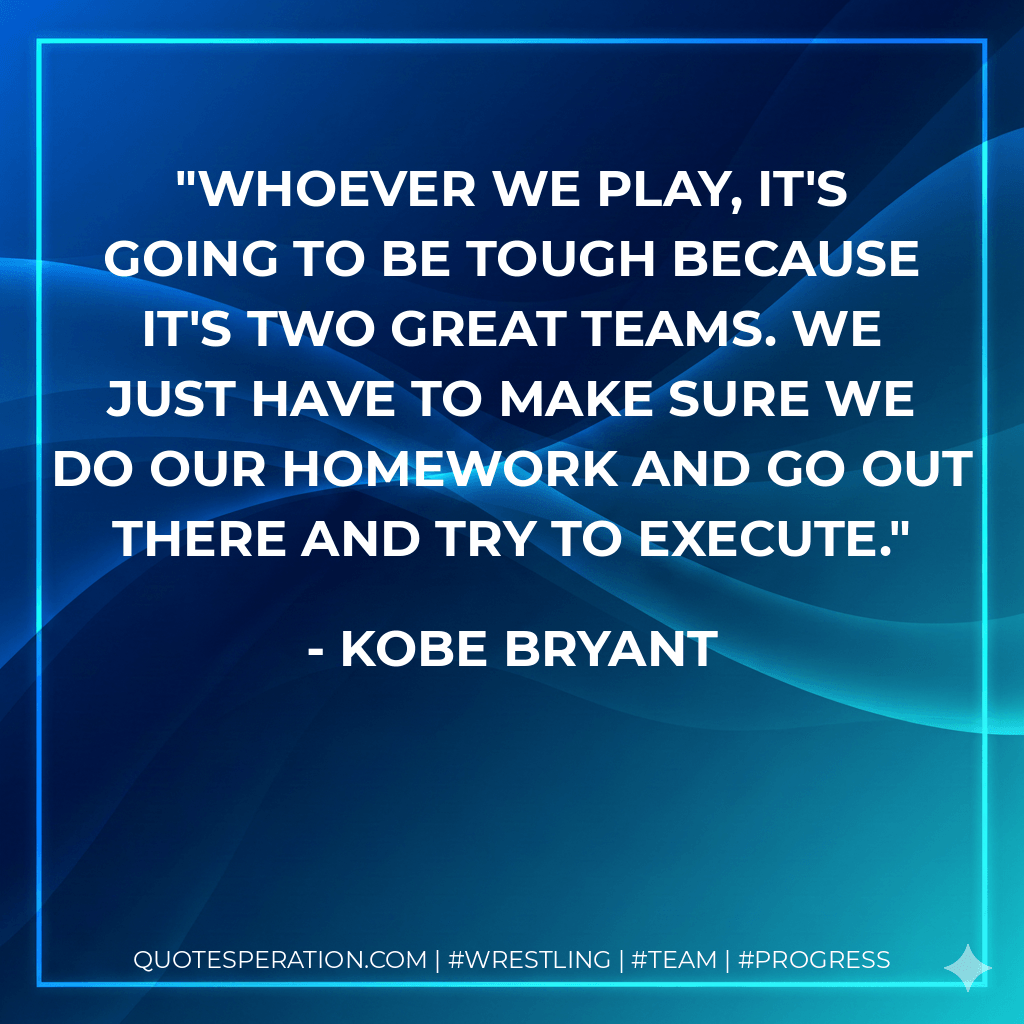 Whoever we play, it's going to be tough because it's two great teams. We just have to make sure we do our homework and go out there and try to execute. - Kobe Bryant