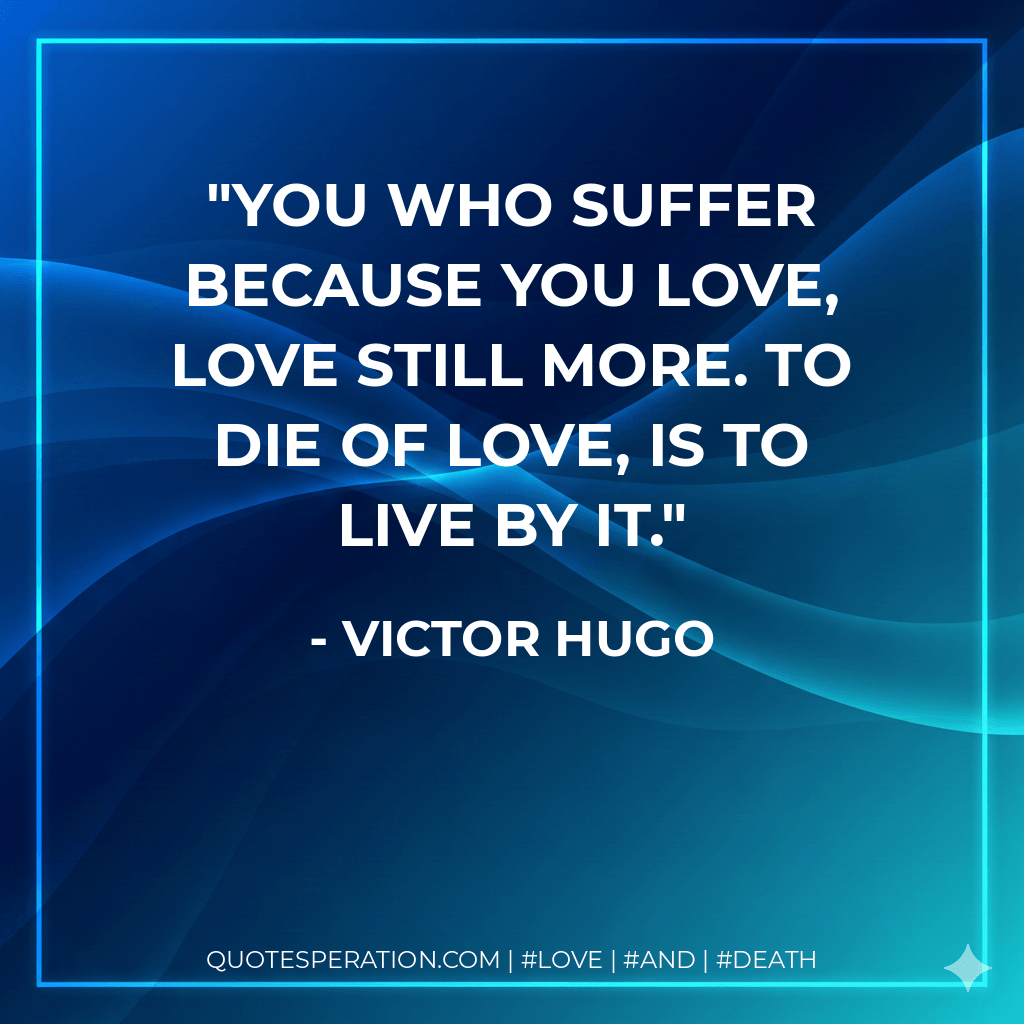 You who suffer because you love, love still more. To die of love, is to live by it. - Victor Hugo