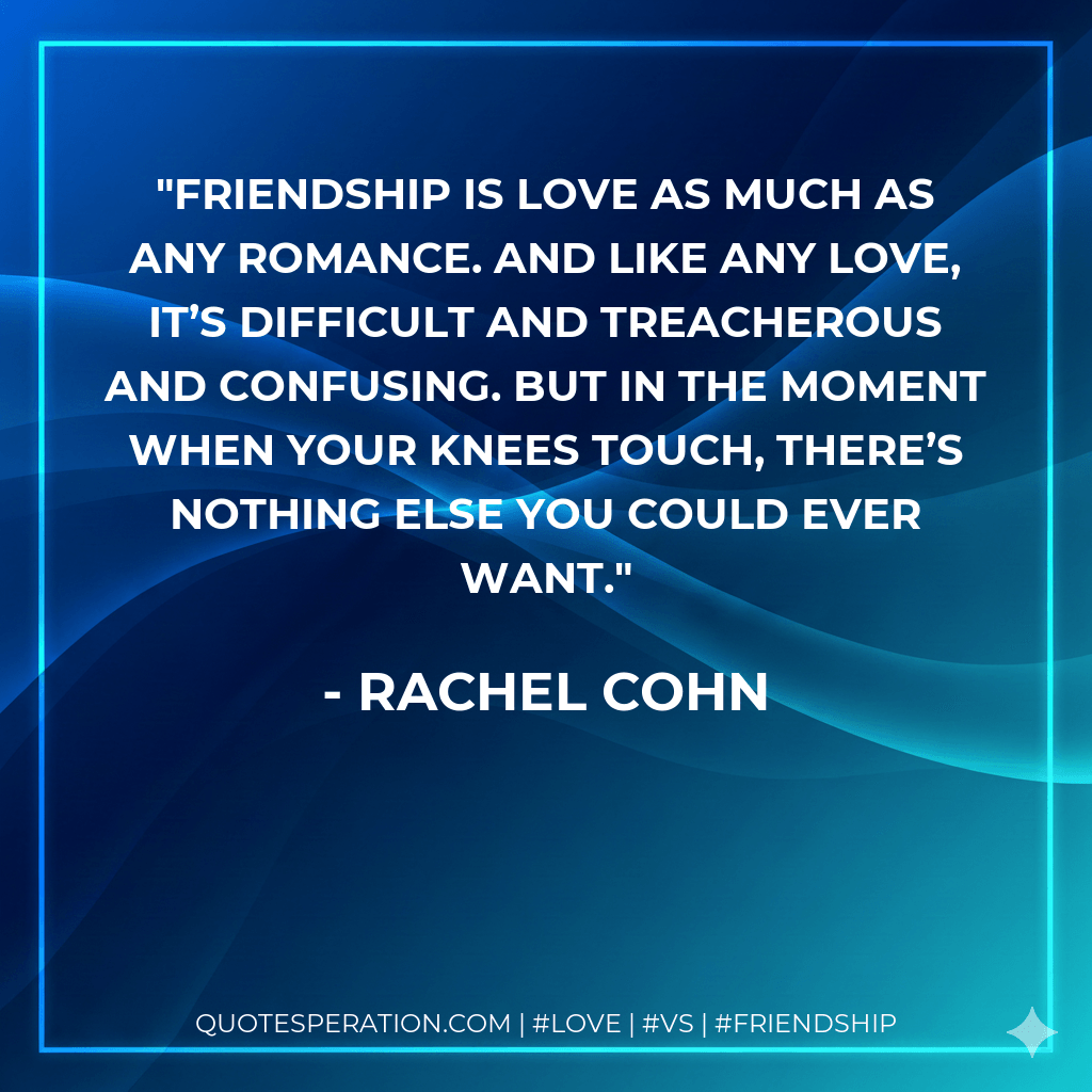 Friendship is love as much as any romance. And like any love, it’s difficult and treacherous and confusing. But in the moment when your knees touch, there’s nothing else you could ever want. - Rachel Cohn