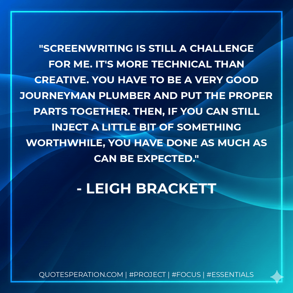 Screenwriting is still a challenge for me. It's more technical than creative. You have to be a very good journeyman plumber and put the proper parts together. Then, if you can still inject a little bit of something worthwhile, you have done as much as can be expected. - Leigh Brackett