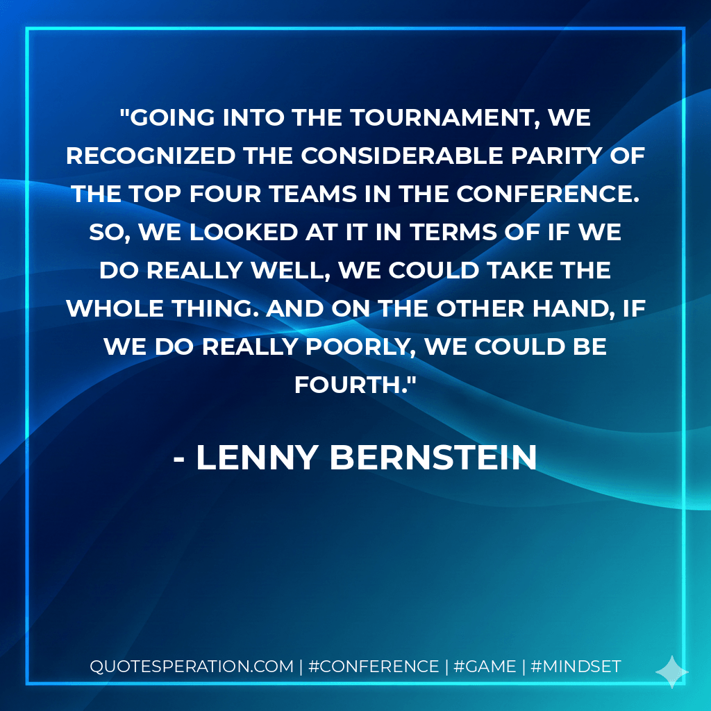 Going into the tournament, we recognized the considerable parity of the top four teams in the conference. So, we looked at it in terms of if we do really well, we could take the whole thing. And on the other hand, if we do really poorly, we could be fourth. - Lenny Bernstein