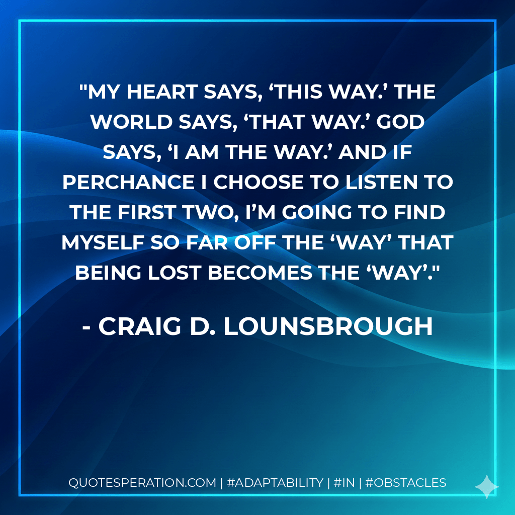 My heart says, ‘This way.’ The world says, ‘That way.’ God says, ‘I am the Way.’ And if perchance I choose to listen to the first two, I’m going to find myself so far off the ‘way’ that being lost becomes the ‘way’. - Craig D. Lounsbrough