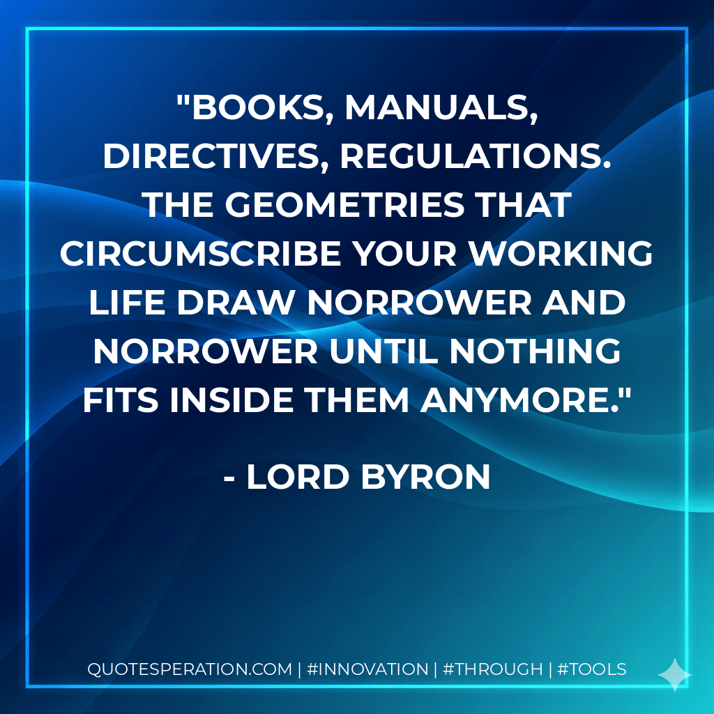 Books, Manuals, Directives, Regulations. The geometries that circumscribe your working life draw norrower and norrower until nothing fits inside them anymore. - Lord Byron
