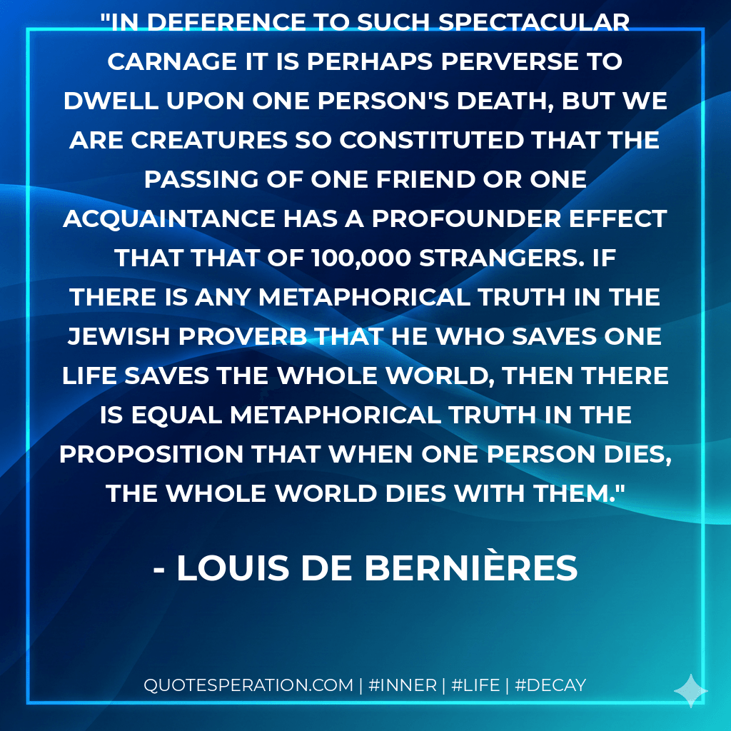 In deference to such spectacular carnage it is perhaps perverse to dwell upon one person's death, but we are creatures so constituted that the passing of one friend or one acquaintance has a profounder effect that that of 100,000 strangers. If there is any metaphorical truth in the Jewish proverb that he who saves one life saves the whole world, then there is equal metaphorical truth in the proposition that when one person dies, the whole world dies with them. - Louis de Bernières