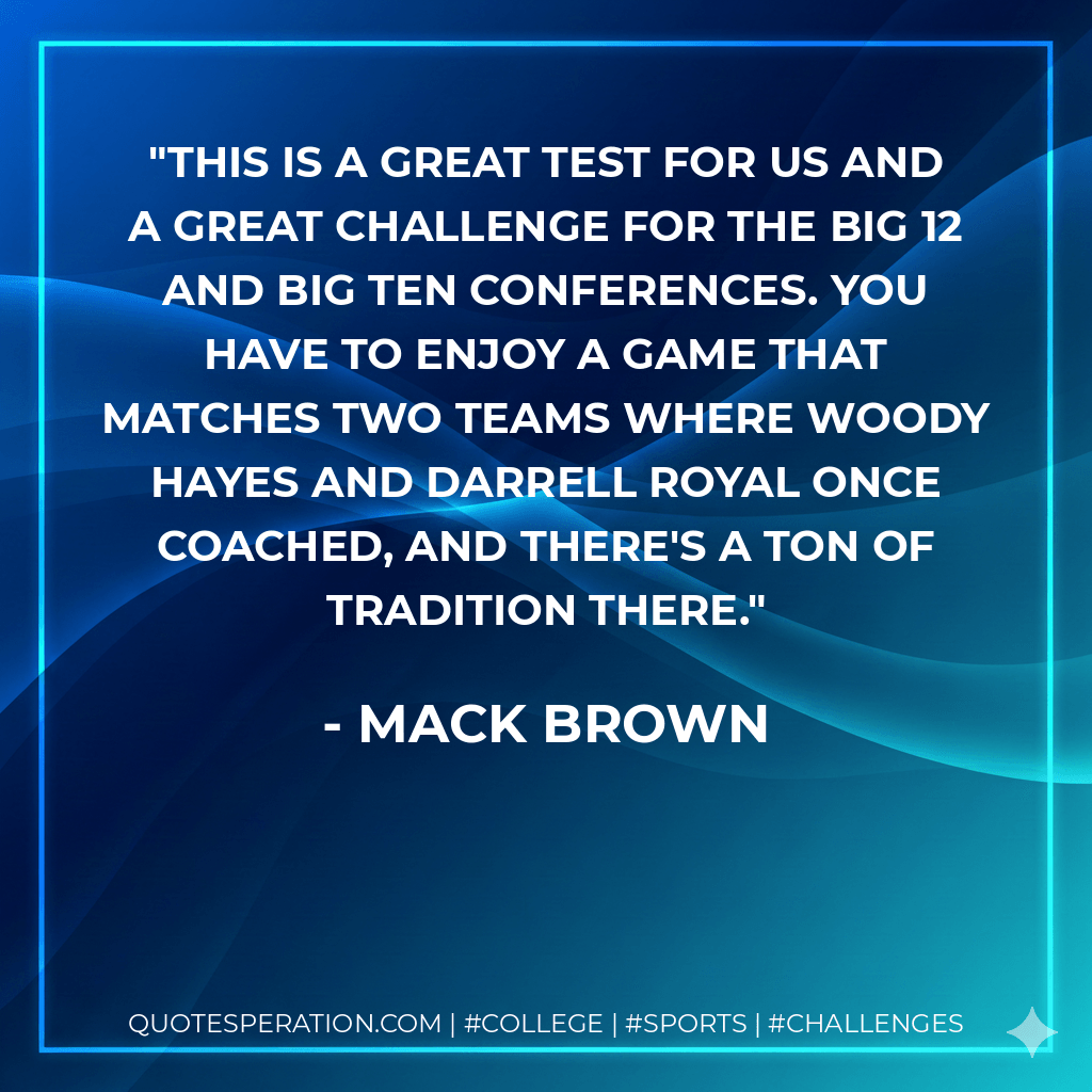 This is a great test for us and a great challenge for the Big 12 and Big Ten conferences. You have to enjoy a game that matches two teams where Woody Hayes and Darrell Royal once coached, and there's a ton of tradition there. - Mack Brown