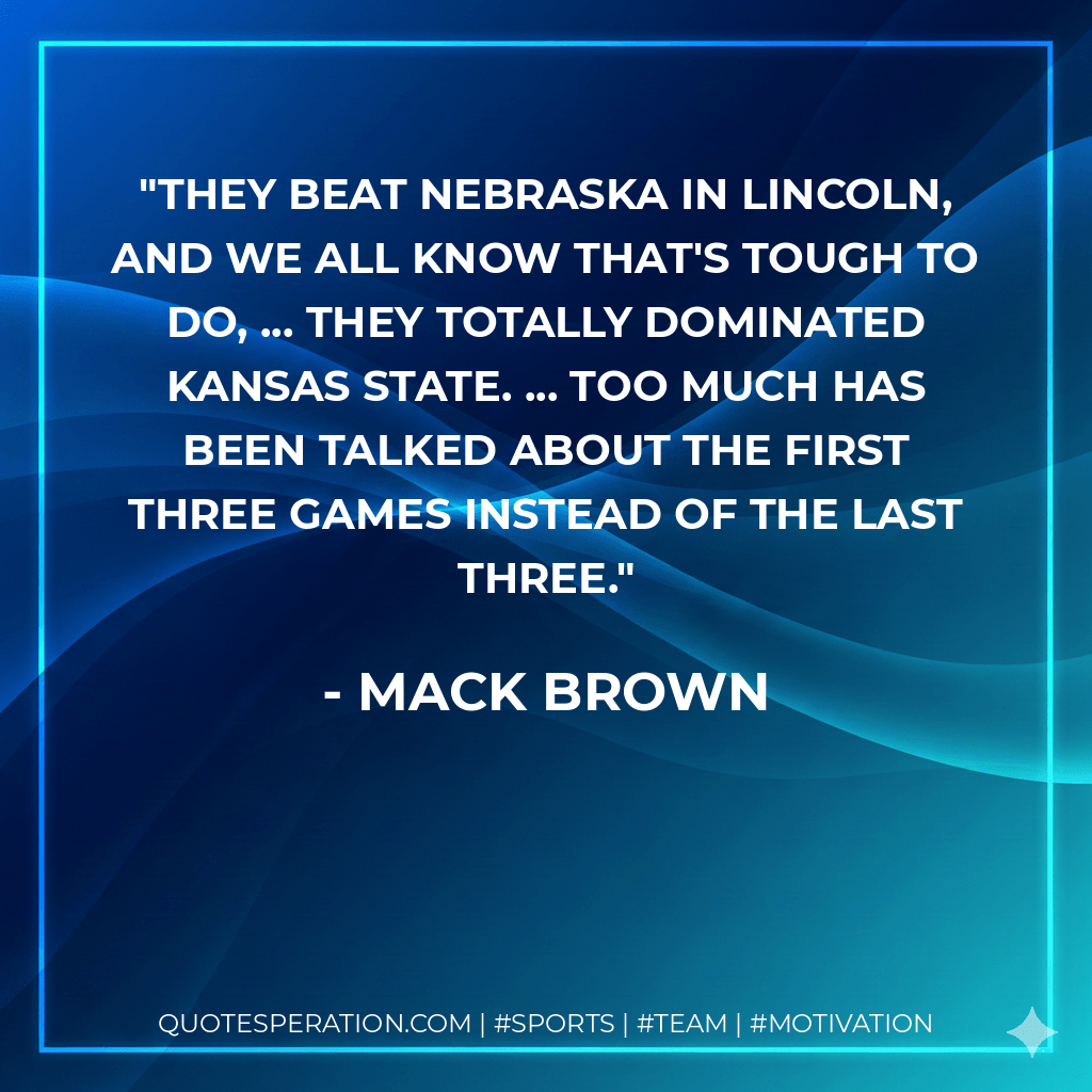 They beat Nebraska in Lincoln, and we all know that's tough to do, ... They totally dominated Kansas State. ... Too much has been talked about the first three games instead of the last three. - Mack Brown