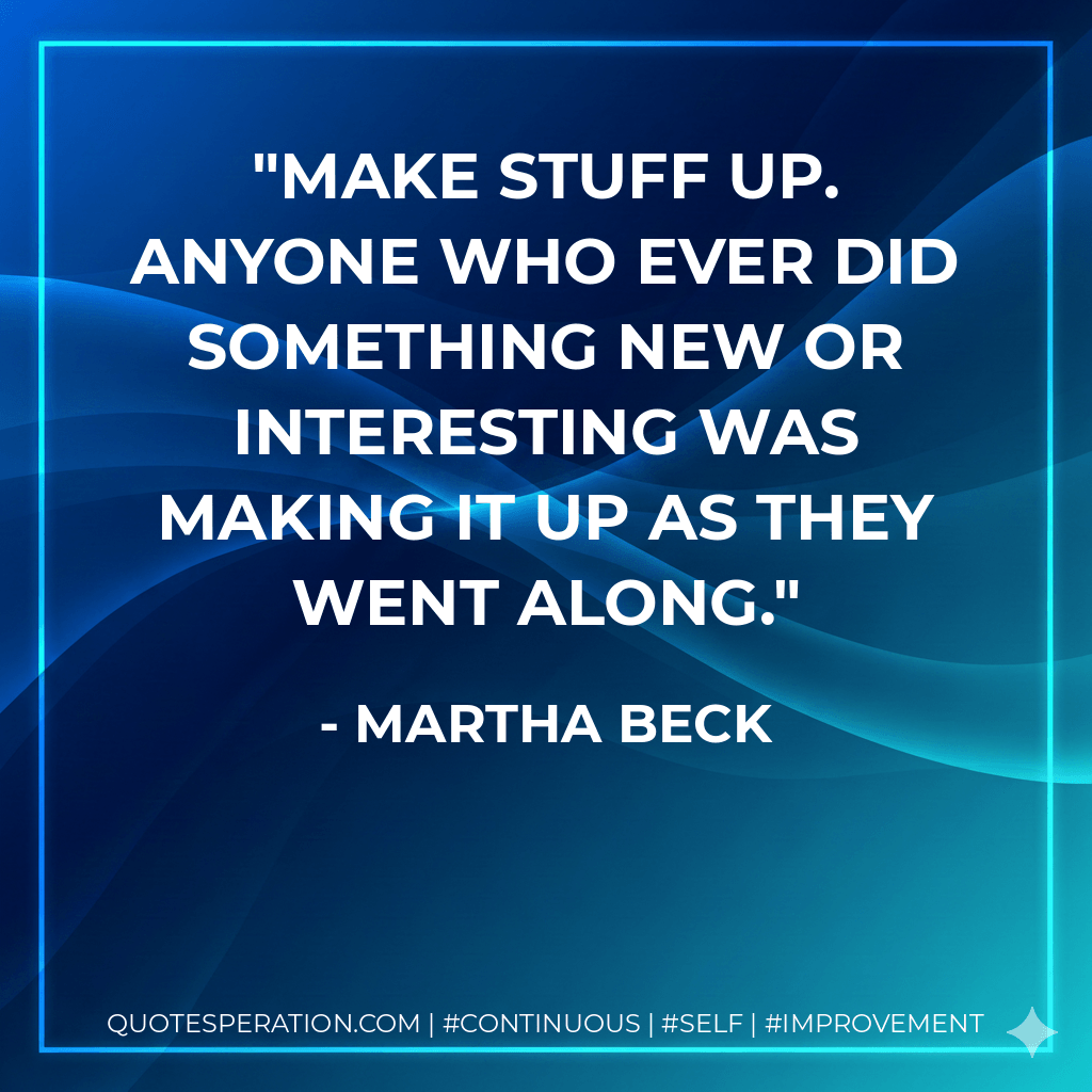 Make stuff up. Anyone who ever did something new or interesting was making it up as they went along. - Martha Beck