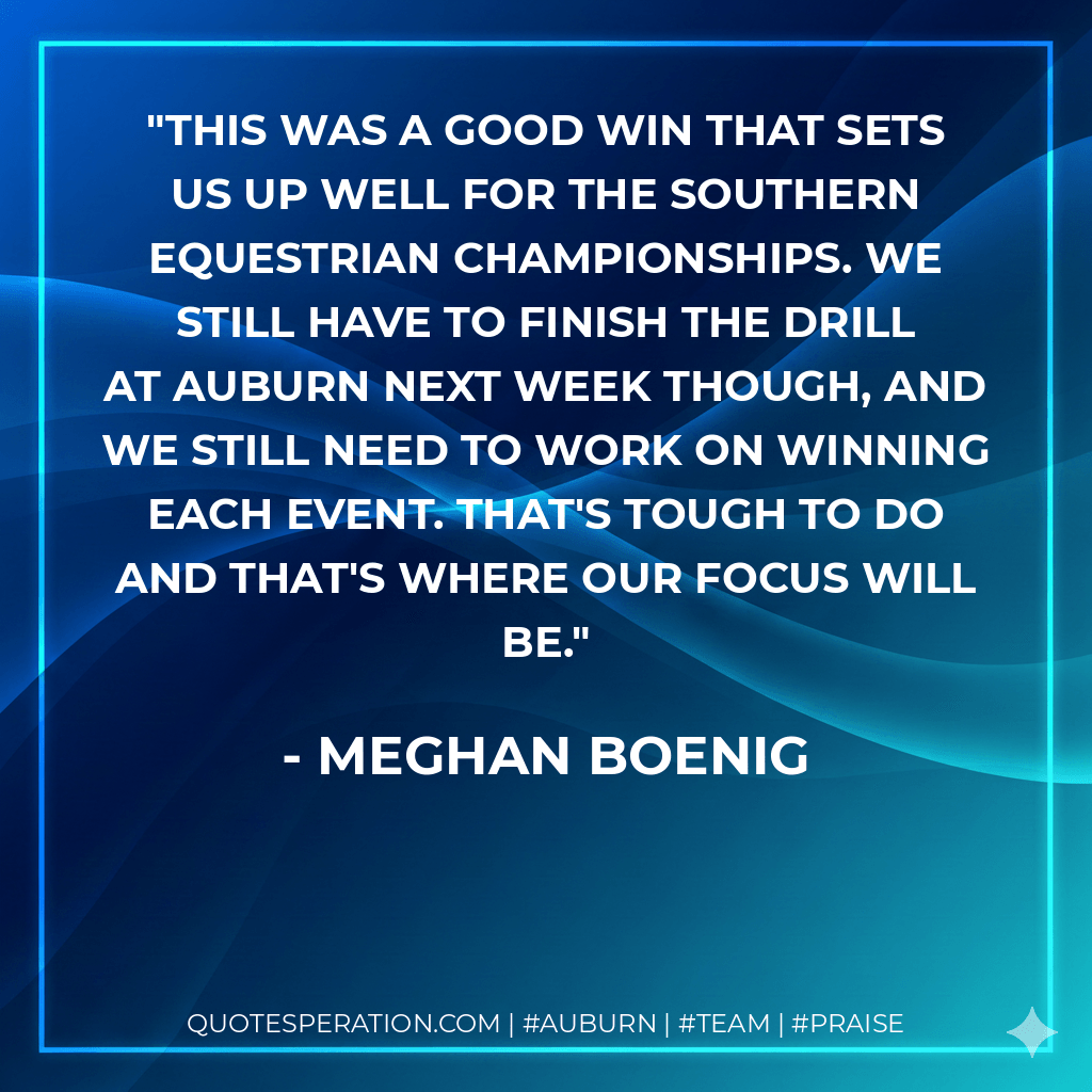 This was a good win that sets us up well for the Southern Equestrian Championships. We still have to finish the drill at Auburn next week though, and we still need to work on winning each event. That's tough to do and that's where our focus will be. - Meghan Boenig