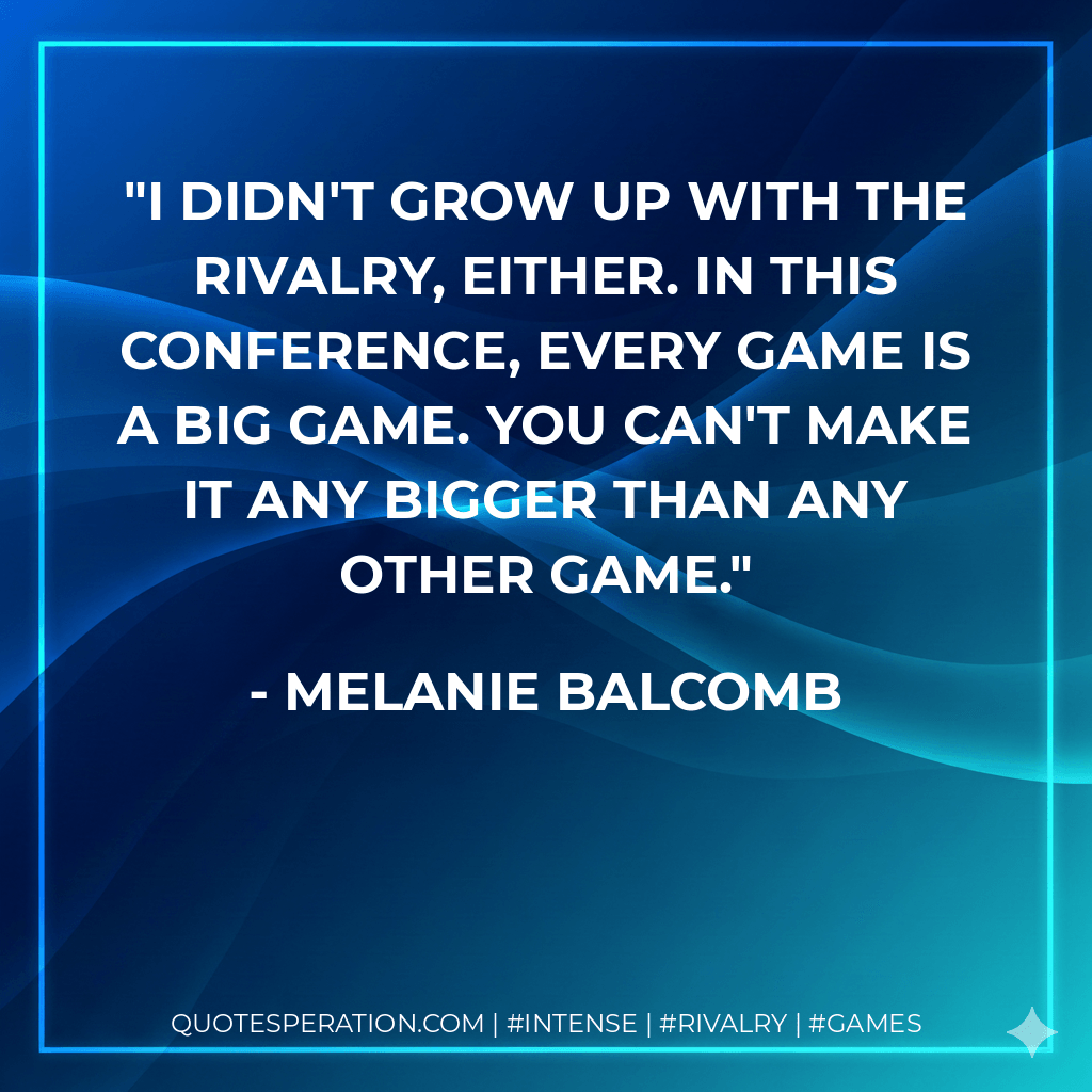 I didn't grow up with the rivalry, either. In this conference, every game is a big game. You can't make it any bigger than any other game. - Melanie Balcomb