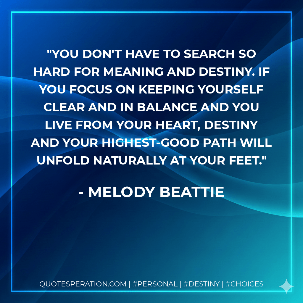 You don't have to search so hard for meaning and destiny. If you focus on keeping yourself clear and in balance and you live from your heart, destiny and your highest-good path will unfold naturally at your feet. - Melody Beattie