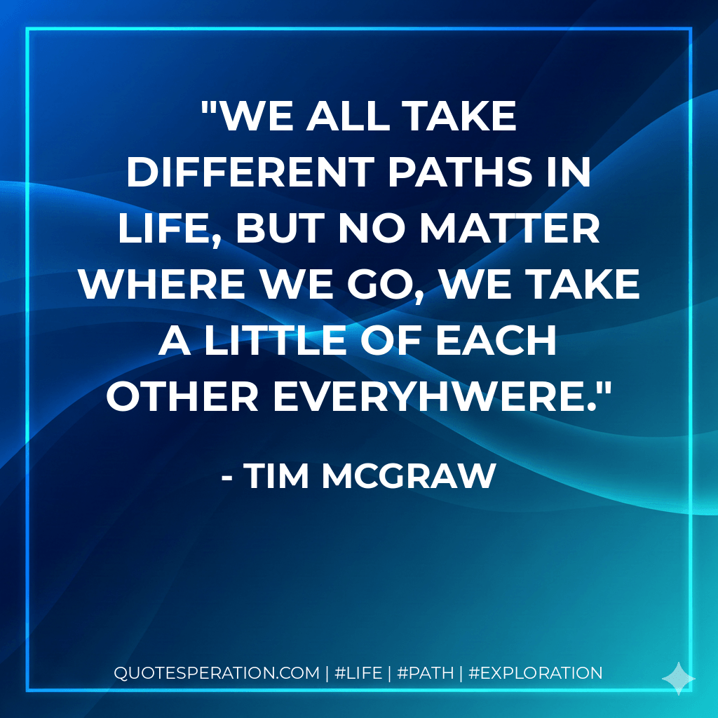 We all take different paths in life, but no matter where we go, we take a little of each other everyhwere. - Tim McGraw