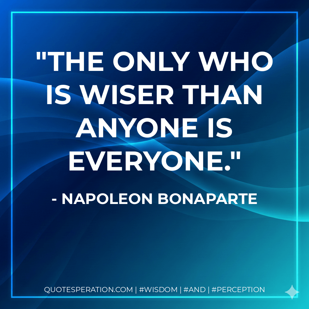 The only who is wiser than anyone is everyone. - Napoleon Bonaparte