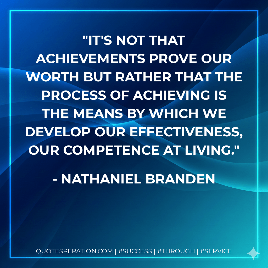 It's not that achievements prove our worth but rather that the process of achieving is the means by which we develop our effectiveness, our competence at living. - Nathaniel Branden