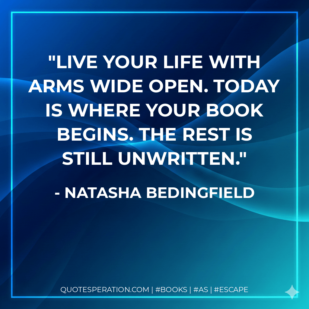 Live your life with arms wide open. Today is where your book begins. The rest is still unwritten. - Natasha Bedingfield