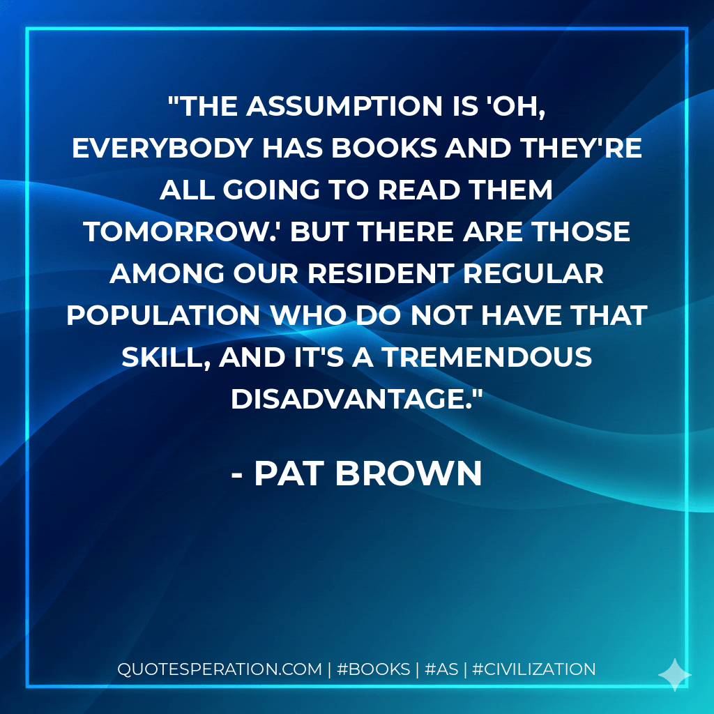 The assumption is 'Oh, everybody has books and they're all going to read them tomorrow.' But there are those among our resident regular population who do not have that skill, and it's a tremendous disadvantage. - Pat Brown