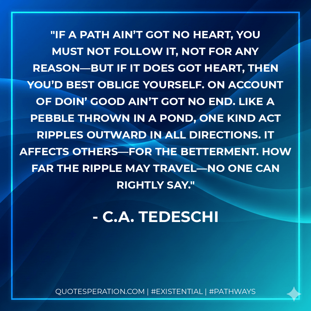 If a path ain’t got no heart, you must not follow it, not for any reason—but if it does got heart, then you’d best oblige yourself. On account of doin’ good ain’t got no end. Like a pebble thrown in a pond, one kind act ripples outward in all directions. It affects others—for the betterment. How far the ripple may travel—no one can rightly say. - C.A. Tedeschi