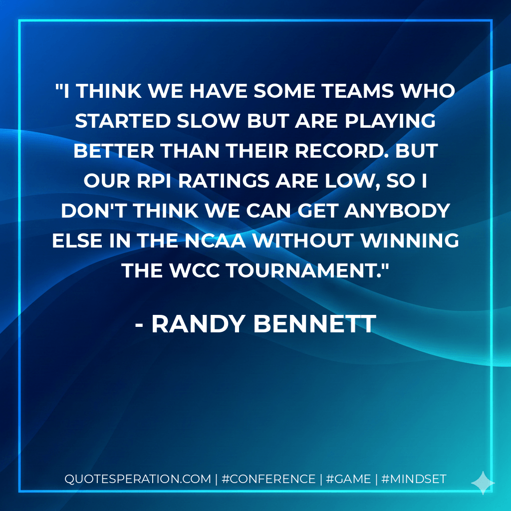 I think we have some teams who started slow but are playing better than their record. But our RPI ratings are low, so I don't think we can get anybody else in the NCAA without winning the WCC tournament. - Randy Bennett