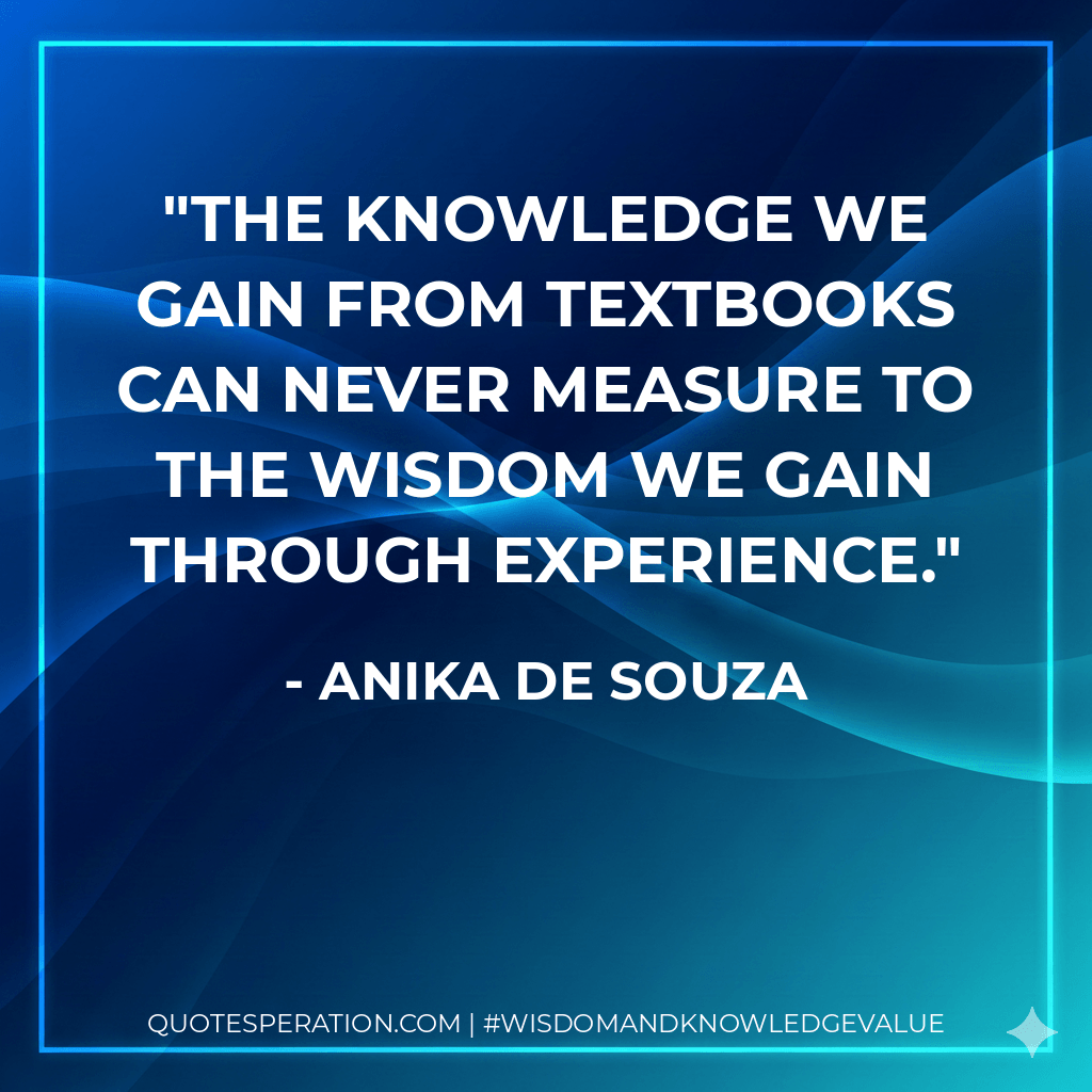 The knowledge we gain from textbooks can never measure to the wisdom we gain through experience. - Anika de Souza
