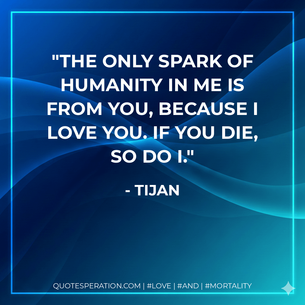 The only spark of humanity in me is from you, because I love you. If you die, so do I. - Tijan